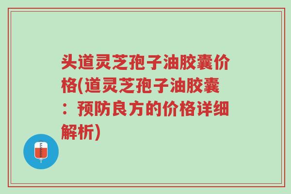 头道灵芝孢子油胶囊价格(道灵芝孢子油胶囊:预防良方的价格详细解析)-第1张图片-超越 头道灵芝孢子油胶囊价格(道灵芝孢子油胶囊:预防良方的价格详细解析)-第1张图片-超越