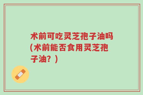 术前可吃灵芝孢子油吗(术前能否食用灵芝孢子油?)-第1张图片-超越 术前可吃灵芝孢子油吗(术前能否食用灵芝孢子油?)-第1张图片-超越