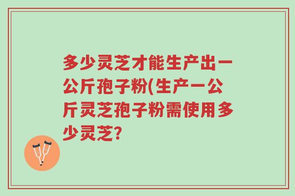 多少灵芝才能生产出一公斤孢子粉(生产一公斤灵芝孢子粉需使用多少灵芝?-第1张图片-超越 多少灵芝才能生产出一公斤孢子粉(生产一公斤灵芝孢子粉需使用多少灵芝?-第1张图片-超越