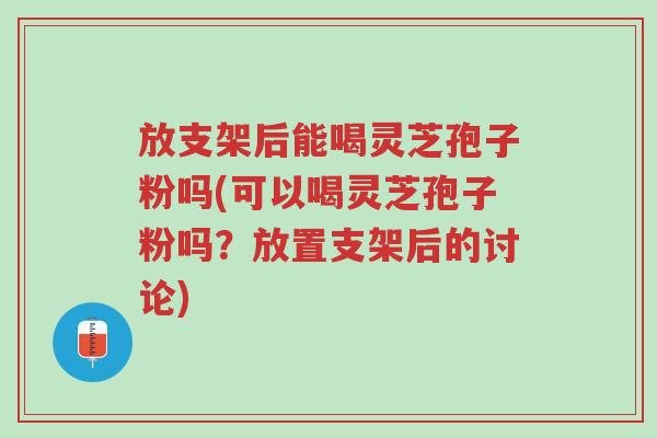 放支架后能喝灵芝孢子粉吗(可以喝灵芝孢子粉吗?放置支架后的讨论)-第1张图片-超越 放支架后能喝灵芝孢子粉吗(可以喝灵芝孢子粉吗?放置支架后的讨论)-第1张图片-超越
