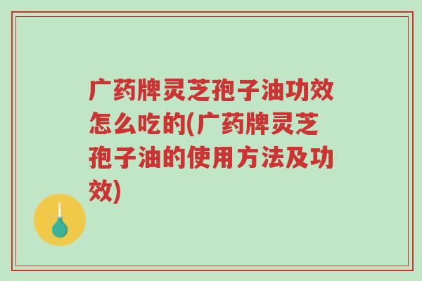 广药牌灵芝孢子油功效怎么吃的(广药牌灵芝孢子油的使用方法及功效)-第1张图片-超越