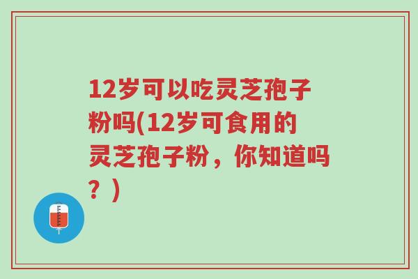 12岁可以吃灵芝孢子粉吗(12岁可食用的灵芝孢子粉,你知道吗?)-第1张图片-超越 12岁可以吃灵芝孢子粉吗(12岁可食用的灵芝孢子粉,你知道吗?)-第1张图片-超越