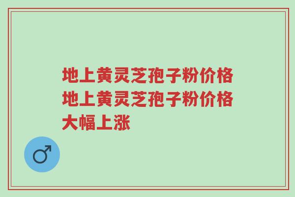 地上黄灵芝孢子粉价格地上黄灵芝孢子粉价格大幅上涨-第1张图片-超越 地上黄灵芝孢子粉价格地上黄灵芝孢子粉价格大幅上涨-第1张图片-超越