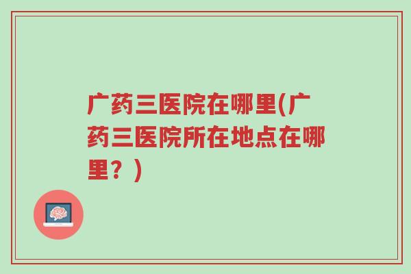 广药三医院在哪里(广药三医院所在地点在哪里?)-第1张图片-超越 广药三医院在哪里(广药三医院所在地点在哪里?)-第1张图片-超越