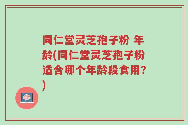 同仁堂灵芝孢子粉 年龄(同仁堂灵芝孢子粉适合哪个年龄段食用?)-第1张图片-超越 同仁堂灵芝孢子粉 年龄(同仁堂灵芝孢子粉适合哪个年龄段食用?)-第1张图片-超越