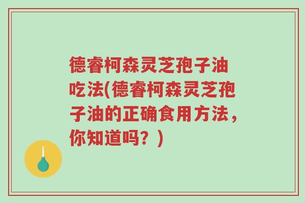 德睿柯森灵芝孢子油 吃法(德睿柯森灵芝孢子油的正确食用方法,你知道吗?)-第1张图片-超越 德睿柯森灵芝孢子油 吃法(德睿柯森灵芝孢子油的正确食用方法,你知道吗?)-第1张图片-超越