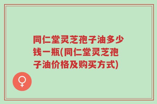 同仁堂灵芝孢子油多少钱一瓶(同仁堂灵芝孢子油价格及购买方式)-第1张图片-超越 同仁堂灵芝孢子油多少钱一瓶(同仁堂灵芝孢子油价格及购买方式)-第1张图片-超越