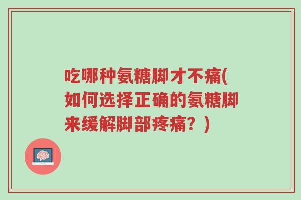 吃哪种氨糖脚才不痛(如何选择正确的氨糖脚来缓解脚部疼痛?)-第1张图片-超越 吃哪种氨糖脚才不痛(如何选择正确的氨糖脚来缓解脚部疼痛?)-第1张图片-超越