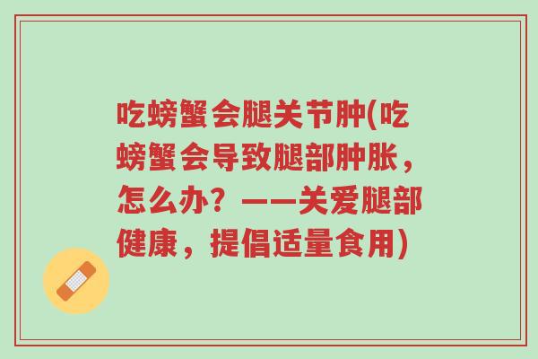 吃螃蟹会腿关节肿(吃螃蟹会导致腿部肿胀，怎么办？——关爱腿部健康，提倡适量食用)-第1张图片-超越