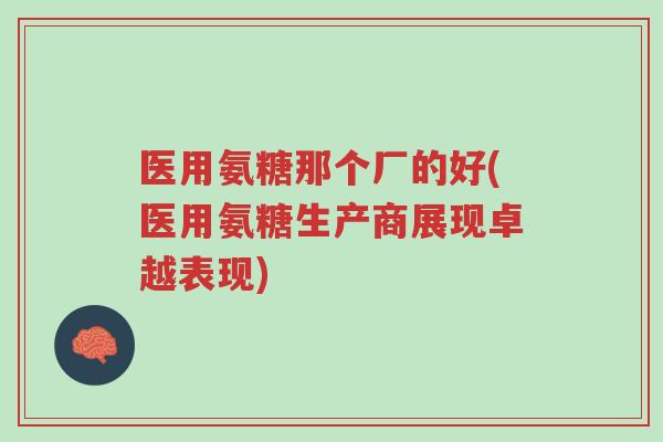医用氨糖那个厂的好(医用氨糖生产商展现卓越表现)-第1张图片-超越 医用氨糖那个厂的好(医用氨糖生产商展现卓越表现)-第1张图片-超越