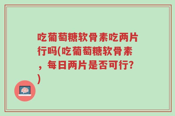 吃葡萄糖软骨素吃两片行吗(吃葡萄糖软骨素,每日两片是否可行?)-第1张图片-超越 吃葡萄糖软骨素吃两片行吗(吃葡萄糖软骨素,每日两片是否可行?)-第1张图片-超越