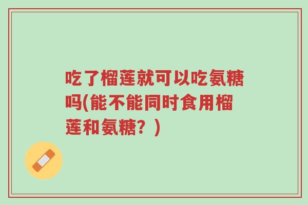 吃了榴莲就可以吃氨糖吗(能不能同时食用榴莲和氨糖?)-第1张图片-超越 吃了榴莲就可以吃氨糖吗(能不能同时食用榴莲和氨糖?)-第1张图片-超越