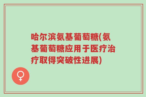 哈尔滨氨基葡萄糖(氨基葡萄糖应用于医疗治疗取得突破性进展)-第1张图片-超越 哈尔滨氨基葡萄糖(氨基葡萄糖应用于医疗治疗取得突破性进展)-第1张图片-超越