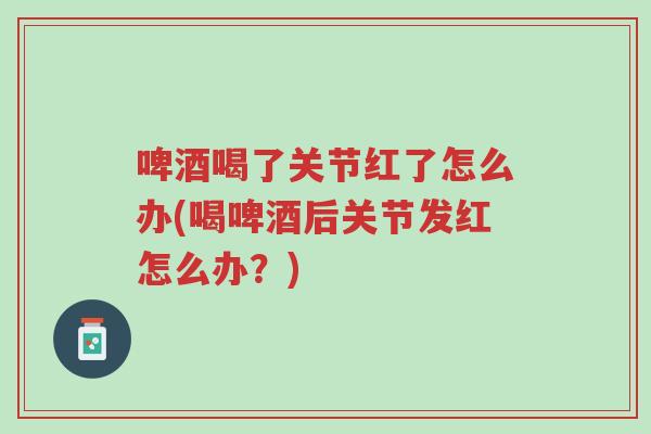 啤酒喝了关节红了怎么办(喝啤酒后关节发红怎么办?)-第1张图片-超越 啤酒喝了关节红了怎么办(喝啤酒后关节发红怎么办?)-第1张图片-超越
