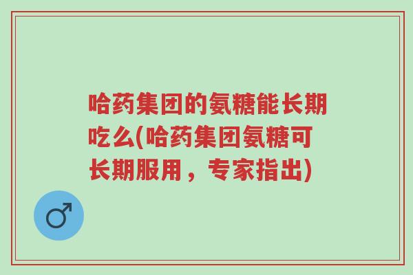 哈药集团的氨糖能长期吃么(哈药集团氨糖可长期服用，专家指出)-第1张图片-超越