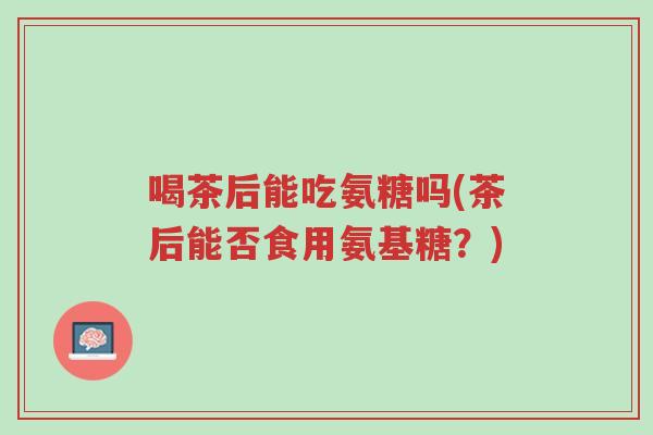 喝茶后能吃氨糖吗(茶后能否食用氨基糖?)-第1张图片-超越 喝茶后能吃氨糖吗(茶后能否食用氨基糖?)-第1张图片-超越