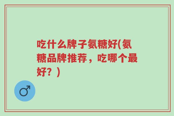 吃什么牌子氨糖好(氨糖品牌推荐,吃哪个最好?)-第1张图片-超越 吃什么牌子氨糖好(氨糖品牌推荐,吃哪个最好?)-第1张图片-超越