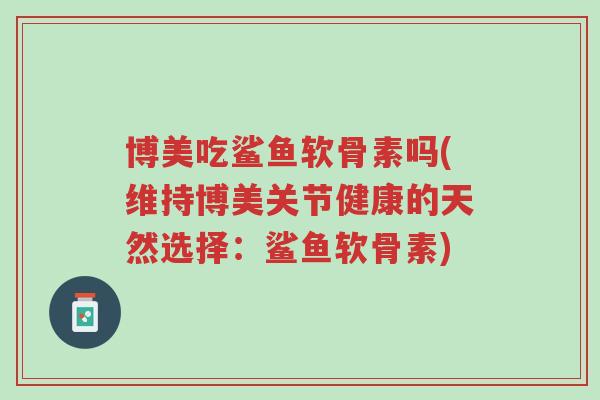 博美吃鲨鱼软骨素吗(维持博美关节健康的天然选择:鲨鱼软骨素)-第1张图片-超越 博美吃鲨鱼软骨素吗(维持博美关节健康的天然选择:鲨鱼软骨素)-第1张图片-超越