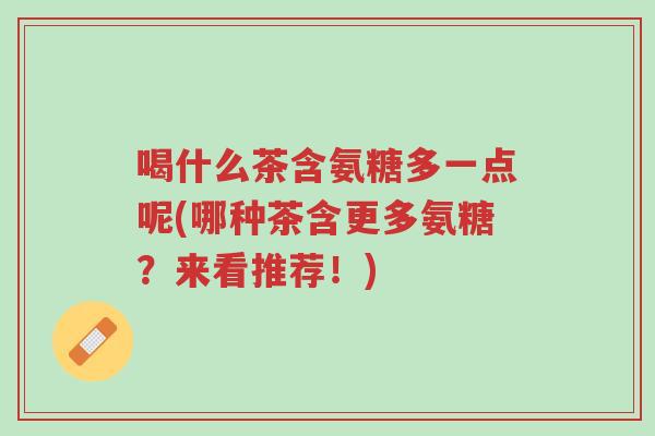喝什么茶含氨糖多一点呢(哪种茶含更多氨糖?来看推荐!)-第1张图片-超越 喝什么茶含氨糖多一点呢(哪种茶含更多氨糖?来看推荐!)-第1张图片-超越