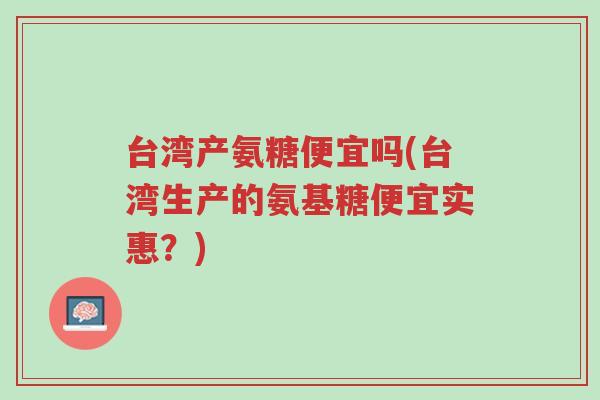 台湾产氨糖便宜吗(台湾生产的氨基糖便宜实惠?)-第1张图片-超越 台湾产氨糖便宜吗(台湾生产的氨基糖便宜实惠?)-第1张图片-超越