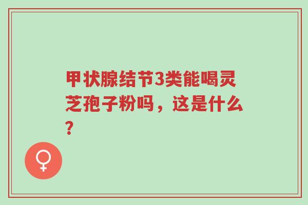 甲状腺结节3类能喝灵芝孢子粉吗，这是什么？-第1张图片-超越