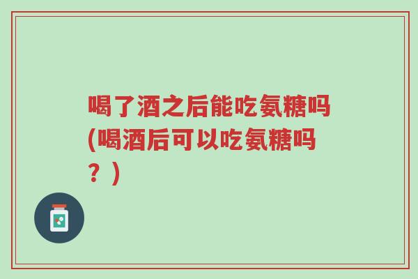 喝了酒之后能吃氨糖吗(喝酒后可以吃氨糖吗?)-第1张图片-超越 喝了酒之后能吃氨糖吗(喝酒后可以吃氨糖吗?)-第1张图片-超越