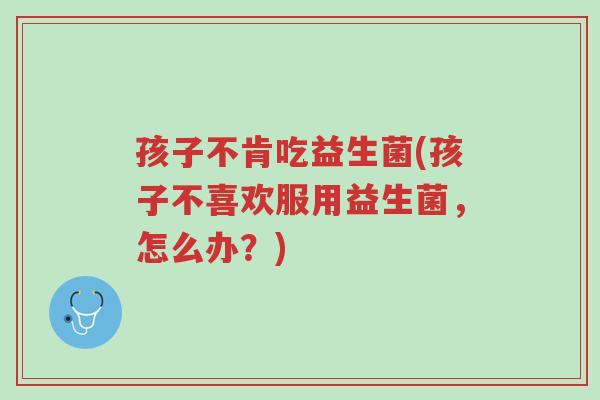 孩子不肯吃益生菌(孩子不喜欢服用益生菌,怎么办?)-第1张图片-超越 孩子不肯吃益生菌(孩子不喜欢服用益生菌,怎么办?)-第1张图片-超越