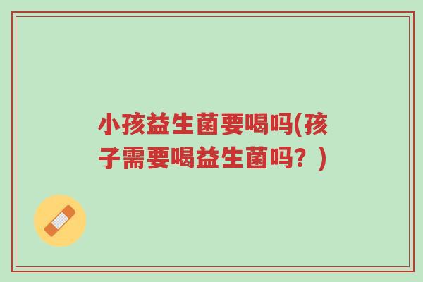 小孩益生菌要喝吗(孩子需要喝益生菌吗?)-第1张图片-超越 小孩益生菌要喝吗(孩子需要喝益生菌吗?)-第1张图片-超越