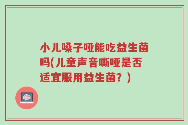 小儿嗓子哑能吃益生菌吗(儿童声音嘶哑是否适宜服用益生菌?)-第1张图片-超越 小儿嗓子哑能吃益生菌吗(儿童声音嘶哑是否适宜服用益生菌?)-第1张图片-超越