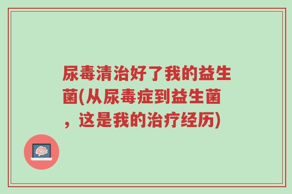 尿毒清治好了我的益生菌(从尿毒症到益生菌,这是我的治疗经历)-第1张图片-超越 尿毒清治好了我的益生菌(从尿毒症到益生菌,这是我的治疗经历)-第1张图片-超越