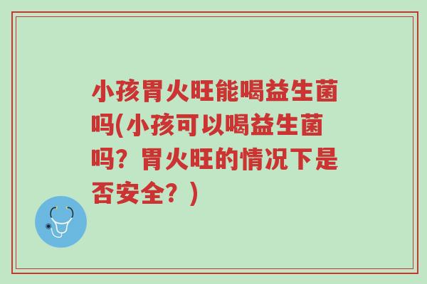 小孩胃火旺能喝益生菌吗(小孩可以喝益生菌吗?胃火旺的情况下是否安全?)-第1张图片-超越 小孩胃火旺能喝益生菌吗(小孩可以喝益生菌吗?胃火旺的情况下是否安全?)-第1张图片-超越