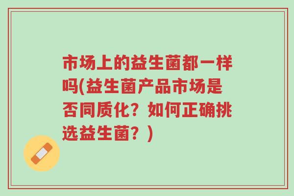 市场上的益生菌都一样吗(益生菌产品市场是否同质化？如何正确挑选益生菌？)-第1张图片-超越