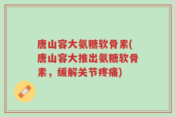 唐山容大氨糖软骨素(唐山容大推出氨糖软骨素,缓解关节疼痛)-第1张图片-超越 唐山容大氨糖软骨素(唐山容大推出氨糖软骨素,缓解关节疼痛)-第1张图片-超越