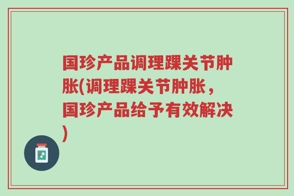 国珍产品调理踝关节肿胀(调理踝关节肿胀,国珍产品给予有效解决)-第1张图片-超越 国珍产品调理踝关节肿胀(调理踝关节肿胀,国珍产品给予有效解决)-第1张图片-超越