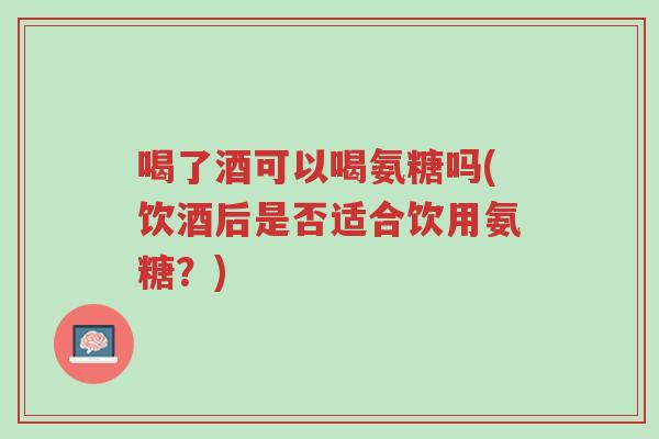 喝了酒可以喝氨糖吗(饮酒后是否适合饮用氨糖?)-第1张图片-超越 喝了酒可以喝氨糖吗(饮酒后是否适合饮用氨糖?)-第1张图片-超越