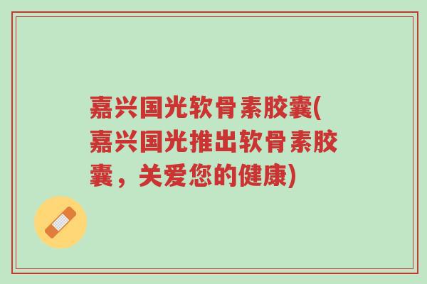 嘉兴国光软骨素胶囊(嘉兴国光推出软骨素胶囊,关爱您的健康)-第1张图片-超越 嘉兴国光软骨素胶囊(嘉兴国光推出软骨素胶囊,关爱您的健康)-第1张图片-超越