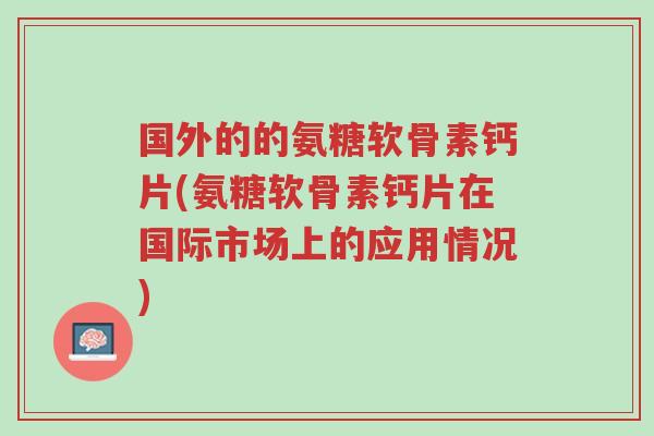 国外的的氨糖软骨素钙片(氨糖软骨素钙片在国际市场上的应用情况)-第1张图片-超越
