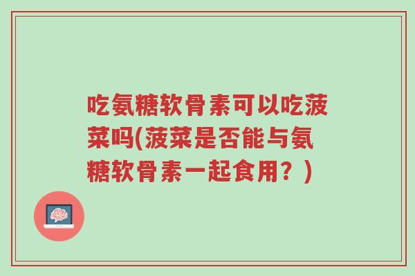 吃氨糖软骨素可以吃菠菜吗(菠菜是否能与氨糖软骨素一起食用?)-第1张图片-超越 吃氨糖软骨素可以吃菠菜吗(菠菜是否能与氨糖软骨素一起食用?)-第1张图片-超越