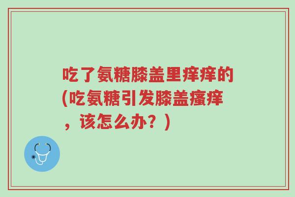 吃了氨糖膝盖里痒痒的(吃氨糖引发膝盖瘙痒,该怎么办?)-第1张图片-超越 吃了氨糖膝盖里痒痒的(吃氨糖引发膝盖瘙痒,该怎么办?)-第1张图片-超越