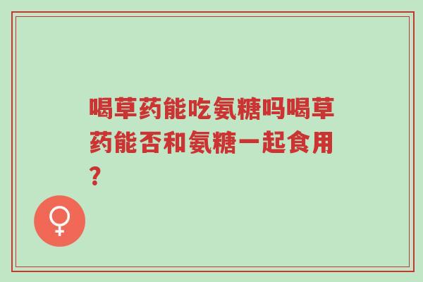 喝草药能吃氨糖吗喝草药能否和氨糖一起食用?-第1张图片-超越 喝草药能吃氨糖吗喝草药能否和氨糖一起食用?-第1张图片-超越