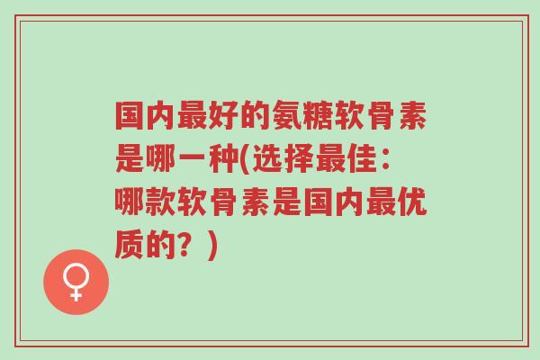 国内最好的氨糖软骨素是哪一种(选择最佳：哪款软骨素是国内最优质的？)-第1张图片-超越