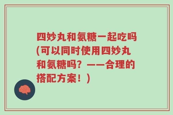 四妙丸和氨糖一起吃吗(可以同时使用四妙丸和氨糖吗?——合理的搭配方案!)-第1张图片-超越 四妙丸和氨糖一起吃吗(可以同时使用四妙丸和氨糖吗?——合理的搭配方案!)-第1张图片-超越