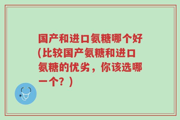 国产和进口氨糖哪个好(比较国产氨糖和进口氨糖的优劣,你该选哪一个?)-第1张图片-超越 国产和进口氨糖哪个好(比较国产氨糖和进口氨糖的优劣,你该选哪一个?)-第1张图片-超越