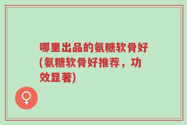 哪里出品的氨糖软骨好(氨糖软骨好推荐,功效显著)-第1张图片-超越 哪里出品的氨糖软骨好(氨糖软骨好推荐,功效显著)-第1张图片-超越