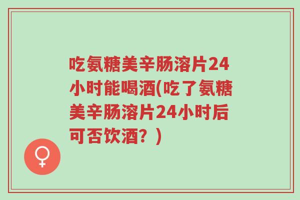 吃氨糖美辛肠溶片24小时能喝酒(吃了氨糖美辛肠溶片24小时后可否饮酒?)-第1张图片-超越 吃氨糖美辛肠溶片24小时能喝酒(吃了氨糖美辛肠溶片24小时后可否饮酒?)-第1张图片-超越