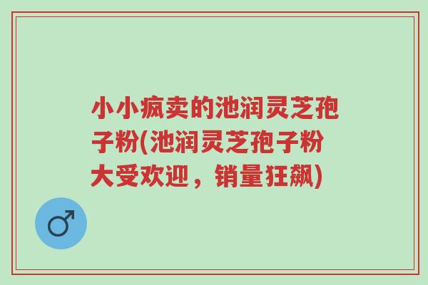 小小疯卖的池润灵芝孢子粉(池润灵芝孢子粉大受欢迎,销量狂飙)-第1张图片-超越 小小疯卖的池润灵芝孢子粉(池润灵芝孢子粉大受欢迎,销量狂飙)-第1张图片-超越