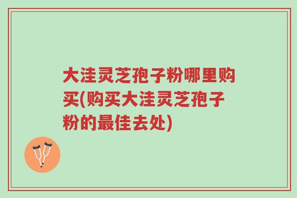 大洼灵芝孢子粉哪里购买(购买大洼灵芝孢子粉的最佳去处)-第1张图片-超越