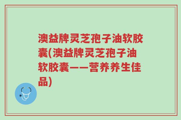 澳益牌灵芝孢子油软胶囊(澳益牌灵芝孢子油软胶囊——营养养生佳品)-第1张图片-超越 澳益牌灵芝孢子油软胶囊(澳益牌灵芝孢子油软胶囊——营养养生佳品)-第1张图片-超越