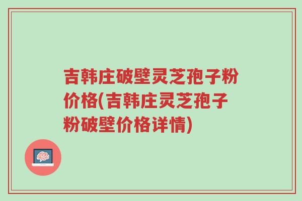 吉韩庄破壁灵芝孢子粉价格(吉韩庄灵芝孢子粉破壁价格详情)-第1张图片-超越