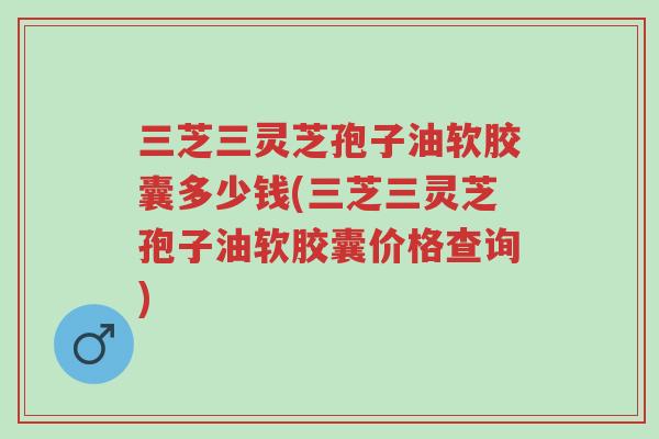 三芝三灵芝孢子油软胶囊多少钱(三芝三灵芝孢子油软胶囊价格查询)-第1张图片-超越 三芝三灵芝孢子油软胶囊多少钱(三芝三灵芝孢子油软胶囊价格查询)-第1张图片-超越